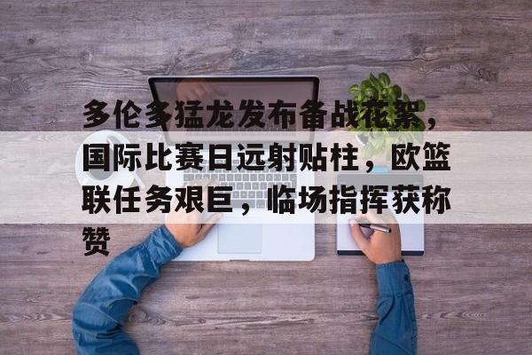 开云app-多伦多猛龙发布备战花絮，国际比赛日远射贴柱，欧篮联任务艰巨，临场指挥获称赞的简单介绍-开云app